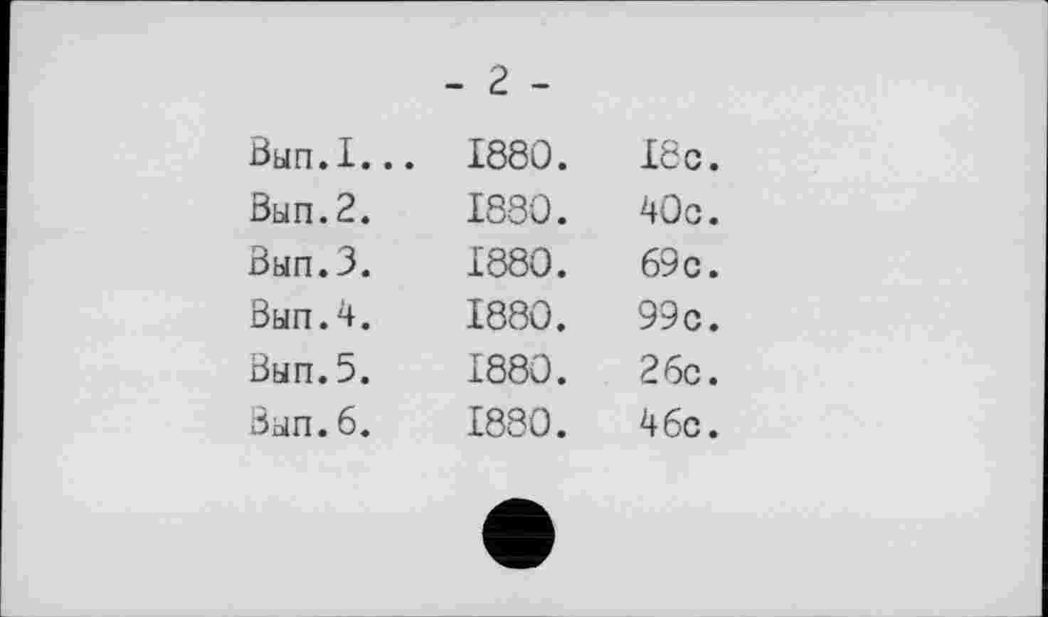 ﻿Вып.I..
Вып.2.
Вып.З.
Вып.4.
Вып. 5.
Вып.6.
- г -
1880. I8c.
1880.	40с.
1880.	69c.
1880.	99c.
1880.	26c.
1880.	46c.